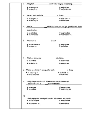 3 They felt a wolf after playing for so long.
A as strong as C as loud as
B as quick as D as hungry as
4 Jane’s babv sister is a kitten.
A as playful as C as tender as
B as strong as D as hard as
5 She is ___a lark because she has got good results in the
examination.
A as blind as C as proud as
B as happy as D as slippery as
6 That man is a coot.
A as harmless as C as poor as
B as bald as D as hot as
7 The bus is moving a tortoise.
A as fast as C as slow as
B as warm as D as light as
8 After a good night’s sleep, she feels a daisy.
A as slippery as C as fresh as
B as jealous as D as fair as
9 Tong Ling’s mother has agreed to let her go on the trip.
No wonder she is ___ a cricket today.
A as shy as C as merry as
B as wet as D as clumsy as
10
John is popular among his friends because he is a puppy.
A as friendly as C as proud as
B as cunning as D as timid as
 