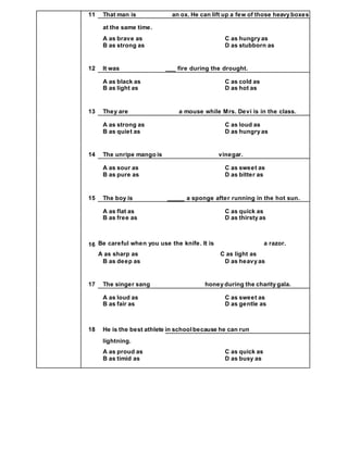 11 That man is an ox. He can lift up a few of those heavy boxes
at the same time.
A as brave as C as hungry as
B as strong as D as stubborn as
12 It was ___ fire during the drought.
A as black as C as cold as
B as light as D as hot as
13 They are a mouse while Mrs. Devi is in the class.
A as strong as C as loud as
B as quiet as D as hungry as
14 The unripe mango is vinegar.
A as sour as C as sweet as
B as pure as D as bitter as
15 The boy is _____ a sponge after running in the hot sun.
A as flat as C as quick as
B as free as D as thirsty as
16 Be careful when you use the knife. It is a razor.
A as sharp as C as light as
B as deep as D as heavy as
17 The singer sang honey during the charity gala.
A as loud as C as sweet as
B as fair as D as gentle as
18 He is the best athlete in schoolbecause he can run
lightning.
A as proud as C as quick as
B as timid as D as busy as
 
