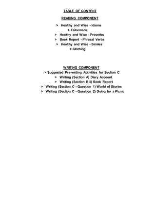 TABLE OF CONTENT
READING COMPONENT
> Healthy and Wise - Idioms
> Tailormade
> Healthy and Wise - Proverbs
> Book Report - Phrasal Verbs
> Healthy and Wise - Similes
> Clothing
WRITING COMPONENT
> Suggested Pre-writing Activities for Section C
> Writing (Section A) Diary Account
> Writing (Section B ii) Book Report
> Writing (Section C - Question 1) World of Stories
> Writing (Section C - Question 2) Going for a Picnic
 