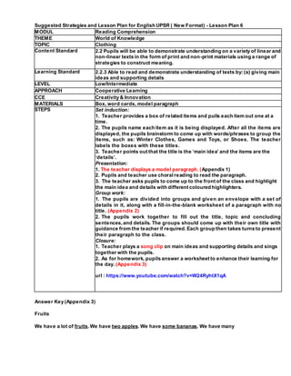 Answer Key (Appendix 3)
Fruits
We have a lot of fruits. We have two apples. We have some bananas. We have many
Suggested Strategies and Lesson Plan for English UPSR ( New Format) - Lesson Plan 6
MODUL Reading Comprehension
THEME World of Knowledge
TOPIC Clothing
Content Standard 2.2 Pupils will be able to demonstrate understanding on a variety of linear and
non-linear texts in the form of print and non-print materials using a range of
strategies to construct meaning.
Learning Standard 2.2.3 Able to read and demonstrate understanding of texts by: (a) giving main
ideas and supporting details
LEVEL Low/Intermediate
APPROACH Cooperative Learning
CCE Creativity & Innovation
MATERIALS Box, word cards, model paragraph
STEPS Set induction:
1. Teacher provides a box of related items and pulls each item out one at a
time.
2. The pupils name each item as it is being displayed. After all the items are
displayed, the pupils brainstorm to come up with words/phrases to group the
items, such as: Winter Clothes, Games and Toys, or Shoes. The teacher
labels the boxes with these titles.
3. Teacher points out that the title is the ‘main idea’ and the items are the
‘details’.
Presentation:
1. The teacher displays a model paragraph. (Appendix 1)
2. Pupils and teacher use choralreading to read the paragraph.
3. The teacher asks pupils to come up to the front of the class and highlight
the main idea and details with different coloured highlighters.
Group work:
1. The pupils are divided into groups and given an envelope with a set of
details in it, along with a fill-in-the-blank worksheet of a paragraph with no
title. (Appendix 2)
2. The pupils work together to fill out the title, topic and concluding
sentences,and details. The groups should come up with their own title with
guidance from the teacher if required.Each group then takes turns to present
their paragraph to the class.
Closure:
1. Teacher plays a song clip on main ideas and supporting details and sings
together with the pupils.
2. As for homework, pupils answer a worksheet to enhance their learning for
the day. (Appendix 3)
url : https://www.youtube.com/watch?v=W24RyhtX1qA
 