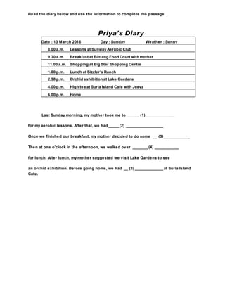 Read the diary below and use the information to complete the passage.
Priya’s Diary
Last Sunday morning, my mother took me to______ (1) _____________
for my aerobic lessons. After that, we had_____(2) _________________
Once we finished our breakfast, my mother decided to do some __ (3)____________
Then at one o’clock in the afternoon, we walked over _______ (4) ___________
for lunch. After lunch, my mother suggested we visit Lake Gardens to see
an orchid exhibition. Before going home, we had __ (5) _____________at Suria Island
Cafe.
Date : 13 March 2016 Day : Sunday Weather : Sunny
8.00 a.m. Lessons at Sunway Aerobic Club
9.30 a.m. Breakfast at Bintang Food Court with mother
11.00 a.m. Shopping at Big Star Shopping Centre
1.00 p.m. Lunch at Sizzler’s Ranch
2.30 p.m. Orchid exhibition at Lake Gardens
4.00 p.m. High tea at Suria Island Cafe with Jeeva
6.00 p.m. Home
 