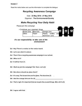 Read the notice below and use the information to complete the dialogue.
Sample 2
Recycling Awareness Campaign
Date : 23 May 2016 - 27 May 2016
Organiser : The Environmental Society
Make Recycling Your Daily Habit
Please join this campaign
• Contribute your unwanted things
it’s our responsibility to take care of the
environment!
Zul : Hey! There’s a notice on the notice board.
Siti : Let’s see what it is about.
Zul : There’ll be a recycling awareness campaign in our school.
Siti : When is it?
Zul : It will be from (1)
Siti : Shall we join the campaign? Zul : Sure. Let’s (2)
Siti : But where should we place them?
Zul : It’s easy. The brown bins are for glass. The blue bins (3) .
Siti : And the orange bins are for (4) __________________________________
Zul : That’s right. It’s important that we recycle the unused things. After all it’s (5)
Siti : I agree with that.
Brown bins Blue bins Orange bins
Glass Paper Plastic, bottles and
aluminium cans
 