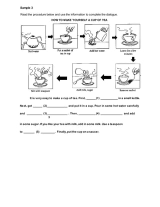 Read the procedure below and use the information to complete the dialogue.
Sample 3
HOW TO MAKE YOURSELF A CUP OF TEA
It is very easy to make a cup of tea. First, ______(1) ___________ in a small kettle.
Next, get ______ (2)_____________ and put it in a cup. Pour in some hot water carefully
and __________ (3)_____________ . Then, ___________(4) ______________ and add
3
in some sugar. If you like your tea with milk, add in some milk. Use a teaspoon
to _______ (5) _________ . Finally, put the cup on a saucer.
 