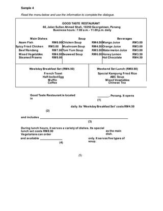 Read the menu below and use the information to complete the dialogue.
Sample 4
(5)
GOOD TASTE RESTAURANT
68, Jalan Sultan Ahmad Shah, 10250 Georgetown, Penang
Business hours : 7.00 a.m.- 11.00 p.m. daily
Main Dishes Soup Beverages
Asam Fish RM6.00Chicken Soup RM4.00 Mango Juice RM3.00
Spicy Fried Chicken RM5.00 Mushroom Soup RM4.00 Orange Juice RM3.00
Beef Rendang RM7.00Tom Yum Soup RM5.00 Watermelon Juice RM3.00
Mixed Vegetables RM4.00Seaweed Soup RM6.00 Honey Lemon RM3.50
Steamed Prawns RM9.00 Hot Chocolate RM4.50
Weekday Breakfast Set (RM4.50) Weekend Set Lunch (RM8.90)
French Toast Special Kampung Fried Rice
Half-boiled Egg ABC Soup
Muffin Mixed Vegetables
Coffee Chinese Tea
Good Taste Restaurant is located
in
and available ______________
(4)
only. It serves five types of
soup.
as the main
dish.
_______, Penang. It opens
(1)
daily. Its ‘Weekday Breakfast Set’ costs RM4.50
(2)
and includes _______________________________________________________
(3)
During lunch hours, it serves a variety of dishes. Its special
lunch set costs RM8.90
Vegetarians can order
 