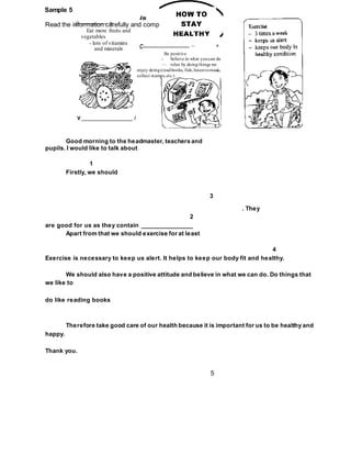 Sample 5
Read the information carefully and complete the speech.
5
is
(----------------- ” >
Eat more fruits and
vegetables
- lots of vitamins
and minerals
V _________________ /
3
c--------------------------- --- ^
Be positive
- believe in what youcan do
— relax by doingthings we
enjoy doing(readbooks, fish,listentomusic,
collect stamps,etc.)
Good morning to the headmaster, teachers and
pupils. I would like to talk about
1
Firstly, we should
. They
2
are good for us as they contain _______________
Apart from that we should exercise for at least
4
Exercise is necessary to keep us alert. It helps to keep our body fit and healthy.
We should also have a positive attitude and believe in what we can do. Do things that
we like to
do like reading books
Therefore take good care of our health because it is important for us to be healthy and
happy.
Thank you.
 