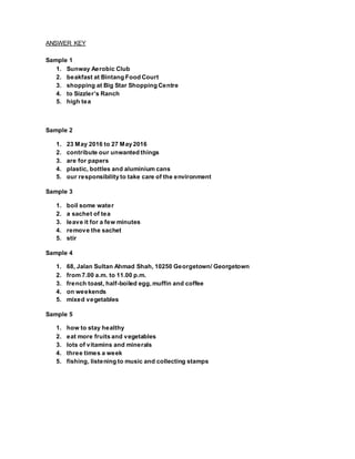 ANSWER KEY
Sample 1
1. Sunway Aerobic Club
2. beakfast at Bintang Food Court
3. shopping at Big Star Shopping Centre
4. to Sizzler’s Ranch
5. high tea
Sample 2
1. 23 May 2016 to 27 May 2016
2. contribute our unwanted things
3. are for papers
4. plastic, bottles and aluminium cans
5. our responsibility to take care of the environment
Sample 3
1. boil some water
2. a sachet of tea
3. leave it for a few minutes
4. remove the sachet
5. stir
Sample 4
1. 68, Jalan Sultan Ahmad Shah, 10250 Georgetown/ Georgetown
2. from 7.00 a.m. to 11.00 p.m.
3. french toast, half-boiled egg,muffin and coffee
4. on weekends
5. mixed vegetables
Sample 5
1. how to stay healthy
2. eat more fruits and vegetables
3. lots of vitamins and minerals
4. three times a week
5. fishing, listening to music and collecting stamps
 