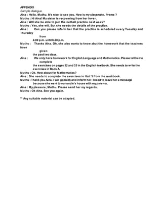 APPENDIX
Sample dialogue.
Aina : Hello, Muthu. It’s nice to see you. How is my classmate, Prema ?
Muthu : Hi Aina! My sister is recovering from her fever.
Aina : Will she be able to join the netball practice next week?
Muthu : Yes, she will. But she needs the details of the practice.
Aina : Can you please inform her that the practice is scheduled every Tuesday and
Thursday
from
4.00 p.m. until 6.00 p.m.
Muthu : Thanks Aina. Oh, she also wants to know abut the homework that the teachers
have
given
the past two days.
Aina : We only have homework for English Language and Mathematics. Please tell her to
complete
the exercises on pages 32 and 33 in the English textbook. She needs to write the
exercises in Book A.
Muthu : Ok. How about for Mathematics?
Aina : She needs to complete the exercises in Unit 3 from the workbook.
Muthu : Thank you Aina. I will go back and inform her. I need to leave her a message
because she went to our uncle’s house with my parents.
Aina : My pleasure, Muthu. Please send her my regards.
Muthu : Ok Aina. See you again.
** Any suitable material can be adapted.
 