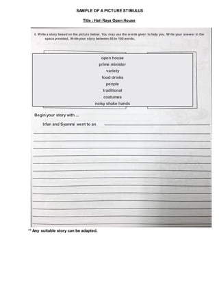 SAMPLE OF A PICTURE STIMULUS
** Any suitable story can be adapted.
Title : Hari Raya Open House
I. Write a story based on the picture below. You may use the words given to help you. Write your answer in the
space provided. Write your story between 80 to 100 words.
open house
prime minister
variety
food drinks
people
traditional
costumes
noisy shake hands
Begin your story with ...
Irfan and Syammi went to an
 