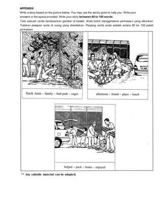 ** Any suitable material can be adapted.
APPENDIX
Write a story based on the picture below. You may use the words given to help you. Write your
answers in the space provided. Write your story between 80 to 100 words.
Tulis sebuah cerita berdasarkan gambar di bawah. Anda botch menggimakan perkataan yang dibcrikan.
Tuliskan jawapan anda di ruang yang disediakan. Panjang cerita anda adalah antara 80 ke 100 patah
perkataan.
 