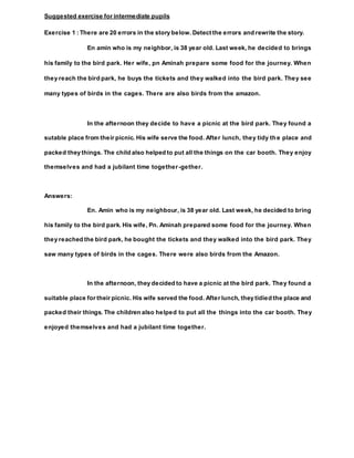 Suggested exercise for intermediate pupils
Exercise 1 : There are 20 errors in the story below. Detect the errors and rewrite the story.
En amin who is my neighbor, is 38 year old. Last week, he decided to brings
his family to the bird park. Her wife, pn Aminah prepare some food for the journey. When
they reach the bird park, he buys the tickets and they walked into the bird park. They see
many types of birds in the cages. There are also birds from the amazon.
In the afternoon they decide to have a picnic at the bird park. They found a
sutable place from their picnic. His wife serve the food. After lunch, they tidy the place and
packed they things. The child also helped to put all the things on the car booth. They enjoy
themselves and had a jubilant time together-gether.
Answers:
En. Amin who is my neighbour, is 38 year old. Last week, he decided to bring
his family to the bird park. His wife, Pn. Aminah prepared some food for the journey. When
they reached the bird park, he bought the tickets and they walked into the bird park. They
saw many types of birds in the cages. There were also birds from the Amazon.
In the afternoon, they decided to have a picnic at the bird park. They found a
suitable place for their picnic. His wife served the food. After lunch, they tidied the place and
packed their things. The children also helped to put all the things into the car booth. They
enjoyed themselves and had a jubilant time together.
 