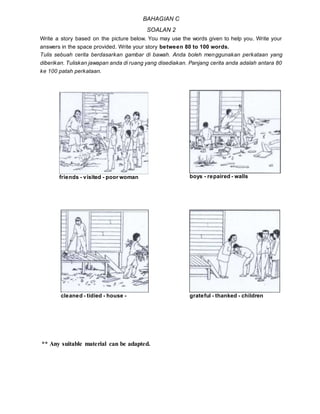 ** Any suitable material can be adapted.
BAHAGIAN C
SOALAN 2
Write a story based on the picture below. You may use the words given to help you. Write your
answers in the space provided. Write your story between 80 to 100 words.
Tulis sebuah cerita berdasarkan gambar di bawah. Anda boleh menggunakan perkataan yang
diberikan. Tuliskan jawapan anda di ruang yang disediakan. Panjang cerita anda adalah antara 80
ke 100 patah perkataan.
friends - visited - poor woman boys - repaired - walls
cleaned - tidied - house - grateful - thanked - children
 