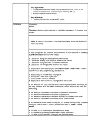 Step 3 (20 mins)
1. Teacher distributes worksheets. Pupils read each idiom based on the
context of the sentence, determining the meaning.(MCQ)
2. Pupils complete the worksheets.
Step 4 (5 mins)
1. Teacher discusses the answers with pupils.
APPENDIX Worksheet.
Idioms
Directions: Determine the meaning of the bolded expression. Choose the best
answer.
Idiom: A common expression understood figuratively, as the literal definition
makes no sense.
1. After going to the zoo, the mall, and the movies, Cassie was sick of bending
over backwards to entertain her nieces.
a. Cassie was doing very little to entertain her nieces.
b. Cassie was making small efforts to entertain her nieces.
c. Cassie was trying very hard to entertain her nieces.
d. Cassie was not trying at all to entertain her nieces.
2. Bobby would have been playing ball until the cows came home if it hadn’t
been for Suzie dragging him away to eat dinner.
a. Bobby was just about to stop playing ball.
b. Bobby didn’t even want to play ball.
c. Bobby prefers nature to athletics.
d. Bobby would have continued playing ball for a long time.
3. Mr. Johnson was very particular about the arrangement of his classroom, so
the thing he hated most was when his students caused a ruckus with their wild
horseplay.
a. Mr. Johnson hated when his students pretended to be animals.
b. Mr. Johnson hated when his students played sports.
c. Mr. Johnson hated when his students wrestled around with each other.
d. Mr. Johnson hated when his students made animal noises.
4. Eric wanted to fix his cousin’s computer, but he was already having problems
setting up his Aunt’s Wi-Fi network and he didn’t want to open a can of
worms.
a. Eric was sick of spending his time helping his family.
b. Eric wanted to go fishing instead of working on computers.
c. Eric was having difficulties untangling the computer wires.
 