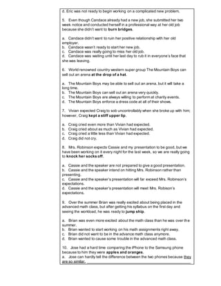 d. Eric was not ready to begin working on a complicated new problem.
5. Even though Candace already had a new job, she submitted her two
week notice and conducted herself in a professional way at her old job
because she didn’t want to burn bridges.
a. Candace didn’t want to ruin her positive relationship with her old
employer.
b. Candace wasn’t ready to start her new job.
c. Candace was really going to miss her old job.
d. Candace was waiting until her last day to rub it in everyone’s face that
she was leaving.
6. World renowned country western super group The Mountain Boys can
sell out an arena at the drop of a hat.
a. The Mountain Boys may be able to sell out an arena, but it will take a
long time.
b. The Mountain Boys can sell out an arena very quickly.
c. The Mountain Boys are always willing to perform at charity events.
d. The Mountain Boys enforce a dress code at all of their shows.
7. Vivian expected Craig to sob uncontrollably when she broke up with him;
however, Craig kept a stiff upper lip.
a. Craig cried even more than Vivian had expected.
b. Craig cried about as much as Vivian had expected.
c. Craig cried a little less than Vivian had expected.
d. Craig did not cry.
8. Mrs. Robinson expects Cassie and my presentation to be good, but we
have been working on it every night for the last week, so we are really going
to knock her socks off.
a. Cassie and the speaker are not prepared to give a good presentation.
b. Cassie and the speaker intend on hitting Mrs. Robinson rather than
presenting.
c. Cassie and the speaker’s presentation will far exceed Mrs. Robinson’s
expectations.
d. Cassie and the speaker’s presentation will meet Mrs. Robison’s
expectations.
9. Over the summer Brian was really excited about being placed in the
advanced math class, but after getting his syllabus on the first day and
seeing the workload, he was ready to jump ship.
a. Brian was even more excited about the math class than he was over the
summer.
b. Brian wanted to start working on his math assignments right away.
c. Brian did not want to be in the advance math class anymore.
d. Brian wanted to cause some trouble in the advanced math class.
10. Jose had a hard time comparing the iPhone to the Samsung phone
because to him they were apples and oranges.
a. Jose can hardly tell the difference between the two phones because they
are so similar. ________________________________________________
 