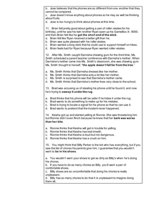 b. Jose believes that the phones are so different from one another that they
cannot be compared.
c. Jose doesn’t know anything about phones so he may as well be thinking
about fruits.
d. Jose is too hungry to think about phones at this time.
11. Brian felt pretty good about getting a pair of roller-skates for his
birthday, until he saw his twin brother Ryan open up his GameBox X- 9000,
and then Brian felt like he got the short end of the stick.
a. Brian felt like Ryan received a better gift than he.
b. Brian was quite pleased with his roller skates.
c. Brian wanted a long stick that he could use to support himself on hikes.
d. Brian feels bad for Ryan because Ryan wanted roller-skates.
12. After Ms. Smith caught Darnisha chewing gum for the third time, Ms.
Smith scheduled a parent teacher conference with Darnisha’s mother. When
Darnisha’s mother came into Ms. Smith’s classroom, she was chewing gum.
Ms. Smith thought to herself, "the apple doesn’t fall far from the tree.”
a. Ms. Smith thinks that Darnisha dresses like her mother.
b. Ms. Smith thinks that Darnisha acts a lot like her mother.
c. Ms. Smith is surprised to see that Darnisha’s mother came.
d. Ms. Smith thinks that Darnisha’s mother lives very close to the school.
13. Brad was accusing us of stealing his phone until he found it, and now
he’s trying to sweep it under the rug.
a. Brad thinks that his phone will be safer if he hides it under the rug.
b. Brad wants to do something to make up for his mistake.
c. Brad is trying to locate a signal for his phone so that he can use it.
d. Brad wants to pretend that the incident never happened.
14. Keisha got up and started yelling at Ronnie. She was threatening him
but Ronnie didn’t even flinch because he knew that her bark was worse
than her bite.
a. Ronnie thinks that Keisha will get in trouble for yelling.
b. Ronnie thinks that Keisha has bad breath.
c. Ronnie thinks that Keisha is loud but not dangerous.
d. Ronnie thinks that Keisha has a crush on him.
15. You might think that Billy Parker is the kid who has everything, but if you
saw the list of chores his parents give him, I guarantee that you wouldn’t
want to be in his shoes.
a. You wouldn’t want your shoes to get as dirty as Billy’s when he’s doing
his chores.
b. If you have to do as many chores as Billy, you’ll want a pair of
comfortable shoes.
c. Billy shoes are so uncomfortable that doing his chores is really
unpleasant.
d. Billy has so many chores to do that it is unpleasant to imagine doing
them all.
 