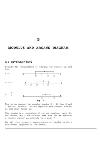3
  MODULUS AND ARGAND DIAGRAM



3.1 INTRODUCTION
Consider the representation of following real numbers on real
line.

x = 3
               <             0       1    2   3
                                                  >
x = −2
                    <   −3   −2      −1   0        >
      3
x =
      2
                <                    0    1   2   >
                                 Fig. 3.1
Now let us consider the complex number 3 + 2i. Here 3 and
2 are real numbers. Can we represent this complex number
on real line? Surely no.

This number is a composition of real and imaginary parts. So,
one number line is not sufficient here. How can we represent
a complex number geometrically by a point ?

We will learn geometric representation of complex numbers
and related properties in this lesson.
 