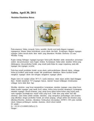 Sabtu, April 30, 2011 
Modulus Elastisitas Beton 
Pada umumnya bahan, termasuk beton, memiliki daerah awal pada diagram tcgangan-regangannya 
dimana bahan berkelakuan secara elastis dan linier. Kemiringan diagram tegangan-regangan 
dalam daerah elastis linier itulah yang dinamakan Modulus Elastisitas (E) atau 
Modulus Young. 
Kajian tentang hubungan tegangan-regangan beton perlu diketahui untuk menurunkan persamaan 
analisis dan perencanaan suatu bagian struktur. Kcmarnpuan bahan untuk menahan beban yang 
didukungnya dan perubahan benluk yang terjadi pada bahan itu sangat tergantung pada sifat 
tegangan dan regangan tersebut. 
Pada baja terjadi perubahan bentuk secara elastis pada pembebanan dibawah elastis, sehingga 
beban uji kembali pada bentuk semula bila pembebanan ditiadakan. Beton berubah bentuk 
mengikuti regangan elastis dan sebagian mengalami regangan plastis. 
Bagian kurva ini (sampai sekitar 40 % f’c ) pada umumnya untuk tujuan praktis dapat dianggap 
linier. Setelah mendekati 70 % tegangan hancur, material banyak kehilangan kekakuannya 
sehingga kurva tidak linier lagi. 
Modulus elastisitas yang besar menunjukkan kemampuan menahan tegangan yang cukup besar 
dalam kondisi regangan yang masih kecil, artinya bahwa beton tersebut mempunyai kemampuan 
menahan tegangan (desak terutama) yang cukup besar akibat beban-beban yang terjadi pada 
suatu regangan (kemungkinan terjadi retak) yang kecil. Tolak ukur yang umum dari sifat 
elastisitas suatu bahan adalah modulus elastisitas, yang merupakan perbandingan dari desakan 
yang diberikan dengan perubahan bentuk per satuan panjang, sebagai akibat dari desakan yang 
diberikan.Modulus elastisitas ditentukan berdasarkan rekomendasi ASTM C-469, yaitu modulus 
chord. Adapun perhitungan modulus elastisitas chord (chord modul) 
EC adalah : 
Ec = S2-S1/ε2-0.00005 (MPa) (2.2) 
Dengan : 
 