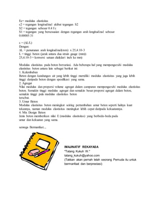 Ec= modulus elastisitas 
ε2 = regangan longitudinal akibat tegangan S2 
S2 = tegangan sebesar 0.4 f c 
S1 = tegangan yang bersesuaian dengan regangan arah longitudinal sebesar 
0.00005 31 
ε = (ΔL/L) 
Dengan: 
ΔL = penurunan arah longitudinal(mm) x 25,4.10-3 
L = tinggi beton (jarak antara dua strain gauge (mm)) 
25,4.10-3 = konversi satuan dial(dari inch ke mm) 
Modulus elastisitas pada beton bervariasi. Ada beberapa hal yang mempengaruhi modulus 
elastisitas beton antara lain sebagai berikut ini: 
1. Kelembaban 
Beton dengan kandungan air yang lebih tinggi merniliki modulus elastisitas yang juga lebih 
tinggi daripada beton dengan spesifikasi yang sama. 
2. Agregat 
Nilai modulus dan proporsi volume agregat dalam campuran mempengaruhi modulus elastisitas 
beton. Semakin tinggi modulus agregat dan semakin besar proporsi agregat dalam beton, 
semakin tinggi pula modulus elastisitas beton 
terscbut. 
3. Umur Beton 
Modulus elastisitas beton meningkat seiring pertambahan umur beton seperti halnya kuat 
tekannya, namun modulus elastisitas meningkat lebih cepat daripada kekuatannya. 
4. Mix Design Beton 
Jenis beton memberikan nilai E (modulus elastisitas) yang berbeda-beda pada 
umur dan kekuatan yang sama. 
semoga Bermanfaat.., 
IMAJINATIF REKAYASA 
"Tatang Kukuh W." 
tatang_kukuh@yahoo.com 
(Takkan akan pernah lelah seorang Pemuda itu untuk 
bermanfaat dan berprestasi) 
