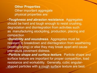 Other Properties
      Other important aggregate
      physical properties are:
  •Toughness and abrasion resistance. Aggregates
  should be hard and tough enough to resist crushing,
  degradation and disintegration from activities such
  as manufacturing stockpiling, production, placing and
  compaction
  •Durability and soundness. Aggregates must be
  resistant to breakdown and disintegration from weathering
  (wetting/drying) or else they may break apart and cause
  premature pavement distress.
  •Particle shape and surface texture. Particle shape and
  surface texture are important for proper compaction, load
  resistance and workability. Generally, cubic angular-
  shaped particles with a roughU.surface texture are best. 13
11/20/99                 Author: Tomas Ganiron Jr
 