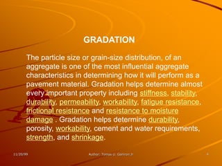 GRADATION

       The particle size or grain-size distribution, of an
       aggregate is one of the most influential aggregate
       characteristics in determining how it will perform as a
       pavement material. Gradation helps determine almost
       every important property including stiffness, stability,
       durability, permeability, workability, fatigue resistance,
       frictional resistance and resistance to moisture
       damage . Gradation helps determine durability,
       porosity, workability, cement and water requirements,
       strength, and shrinkage.

11/20/99                   Author: Tomas U. Ganiron Jr              4
 