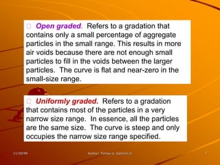 Open graded. Refers to a gradation that
       contains only a small percentage of aggregate
       particles in the small range. This results in more
       air voids because there are not enough small
       particles to fill in the voids between the larger
       particles. The curve is flat and near-zero in the
       small-size range.


          Uniformly graded. Refers to a gradation
       that contains most of the particles in a very
       narrow size range. In essence, all the particles
       are the same size. The curve is steep and only
       occupies the narrow size range specified.

11/20/99                  Author: Tomas U. Ganiron Jr       7
 