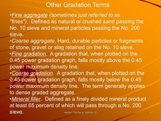 Other Gradation Terms
•Fine aggregate (sometimes just referred to as
"fines"). Defined as natural or crushed sand passing the
No. 10 sieve and mineral particles passing the No. 200
sieve.
•Coarse aggregate. Hard, durable particles or fragments
of stone, gravel or slag retained on the No. 10 sieve.
•Fine gradation. A gradation that, when plotted on the
0.45 power gradation graph, falls mostly above the 0.45
power maximum density line.
•Coarse gradation. A gradation that, when plotted on the
0.45 power gradation graph, falls mostly below the 0.45
power maximum density line. The term generally applies
to dense graded aggregate.
•Mineral filler. Defined as a finely divided mineral product
at least 65 percent of which will pass through a No. 200
sieve.
11/20/99                 Author: Tomas U. Ganiron Jr           9
 