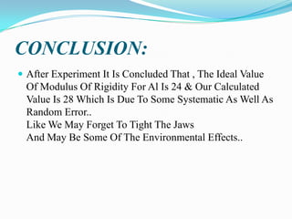 CONCLUSION:
 After Experiment It Is Concluded That , The Ideal Value

Of Modulus Of Rigidity For Al Is 24 & Our Calculated
Value Is 28 Which Is Due To Some Systematic As Well As
Random Error..
Like We May Forget To Tight The Jaws
And May Be Some Of The Environmental Effects..

 