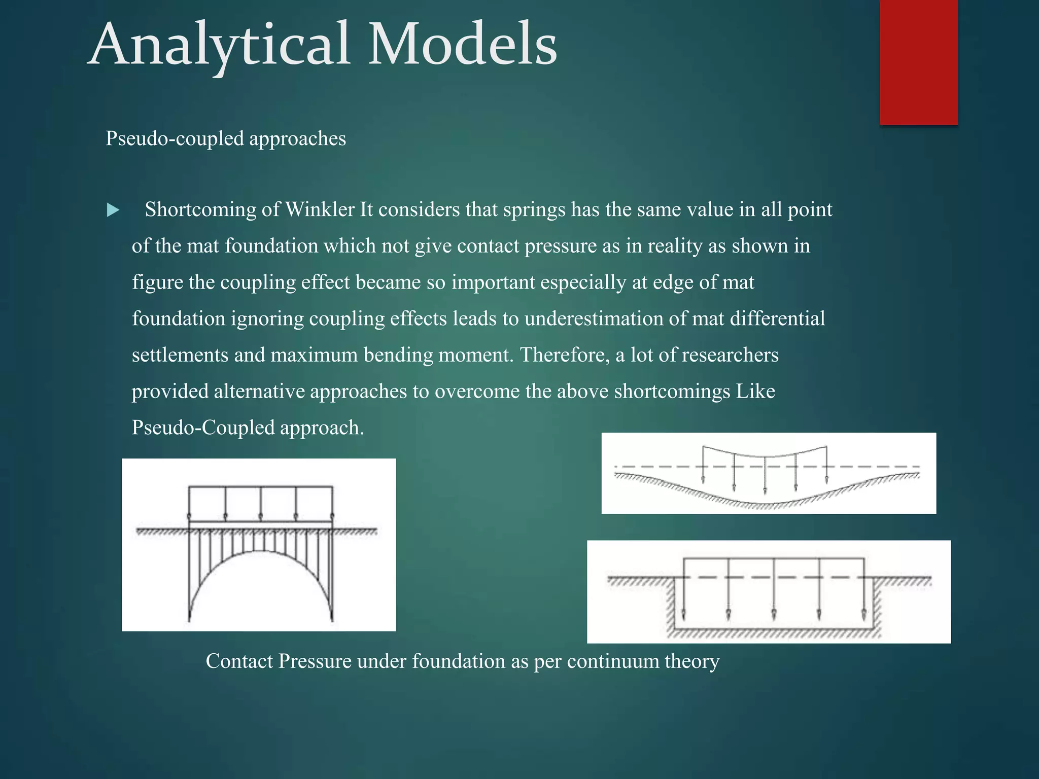 Analytical Models
Pseudo-coupled approaches
 Shortcoming of Winkler It considers that springs has the same value in all point
of the mat foundation which not give contact pressure as in reality as shown in
figure the coupling effect became so important especially at edge of mat
foundation ignoring coupling effects leads to underestimation of mat differential
settlements and maximum bending moment. Therefore, a lot of researchers
provided alternative approaches to overcome the above shortcomings Like
Pseudo-Coupled approach.
Contact Pressure under foundation as per continuum theory
 