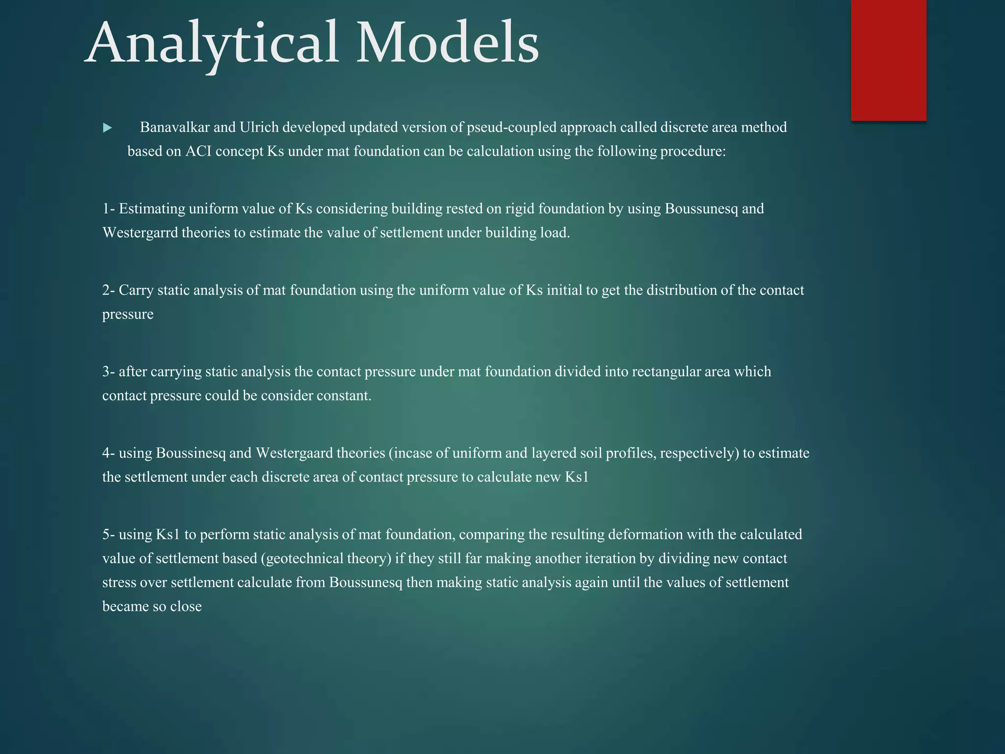 Analytical Models
 Banavalkar and Ulrich developed updated version of pseud-coupled approach called discrete area method
based on ACI concept Ks under mat foundation can be calculation using the following procedure:
1- Estimating uniform value of Ks considering building rested on rigid foundation by using Boussunesq and
Westergarrd theories to estimate the value of settlement under building load.
2- Carry static analysis of mat foundation using the uniform value of Ks initial to get the distribution of the contact
pressure
3- after carrying static analysis the contact pressure under mat foundation divided into rectangular area which
contact pressure could be consider constant.
4- using Boussinesq and Westergaard theories (incase of uniform and layered soil profiles, respectively) to estimate
the settlement under each discrete area of contact pressure to calculate new Ks1
5- using Ks1 to perform static analysis of mat foundation, comparing the resulting deformation with the calculated
value of settlement based (geotechnical theory) if they still far making another iteration by dividing new contact
stress over settlement calculate from Boussunesq then making static analysis again until the values of settlement
became so close
 
