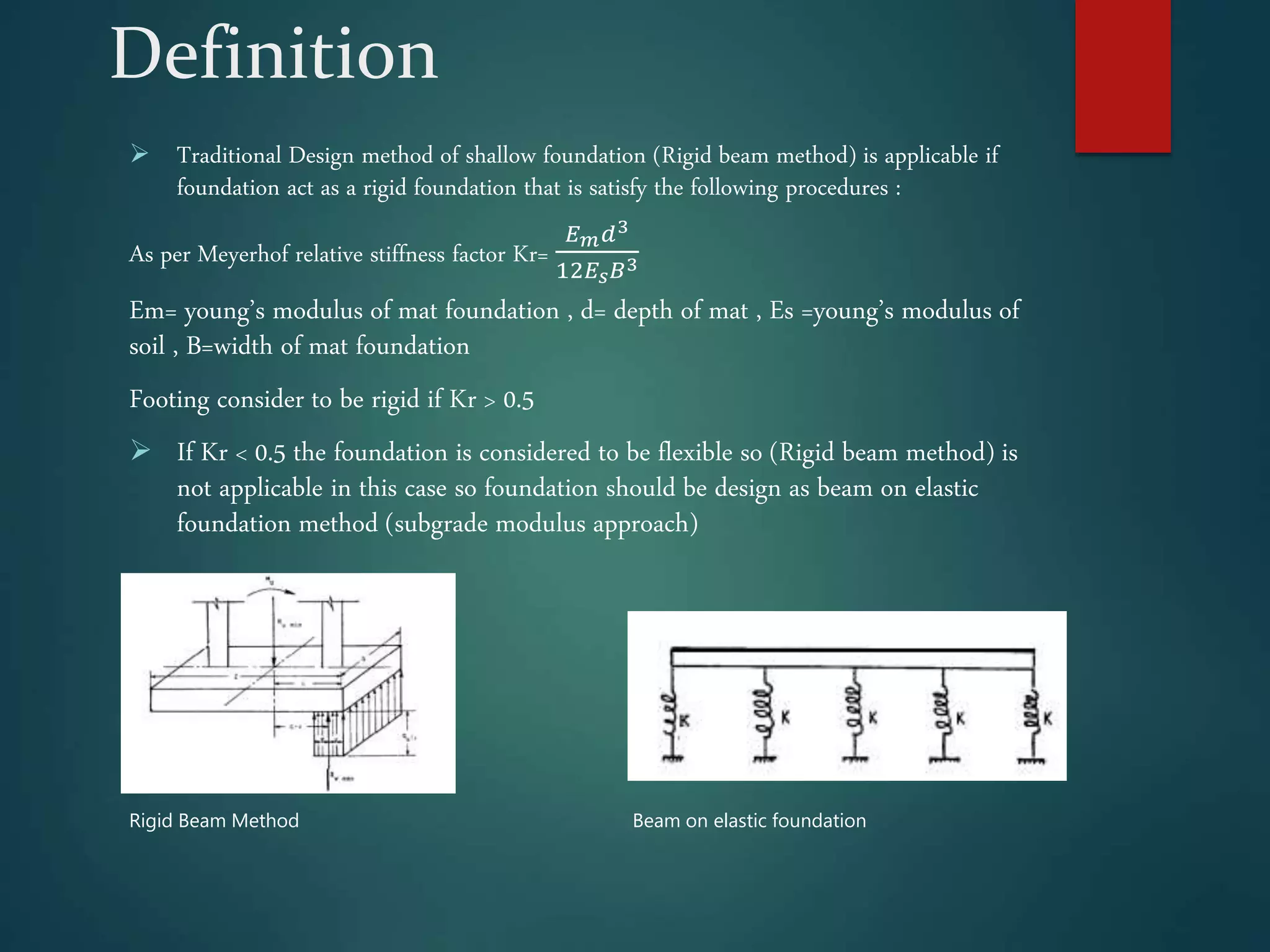 Definition
 Traditional Design method of shallow foundation (Rigid beam method) is applicable if
foundation act as a rigid foundation that is satisfy the following procedures :
As per Meyerhof relative stiffness factor Kr=
𝐸𝑚𝑑3
12𝐸𝑠𝐵3
Em= young’s modulus of mat foundation , d= depth of mat , Es =young’s modulus of
soil , B=width of mat foundation
Footing consider to be rigid if Kr > 0.5
 If Kr < 0.5 the foundation is considered to be flexible so (Rigid beam method) is
not applicable in this case so foundation should be design as beam on elastic
foundation method (subgrade modulus approach)
Rigid Beam Method Beam on elastic foundation
 