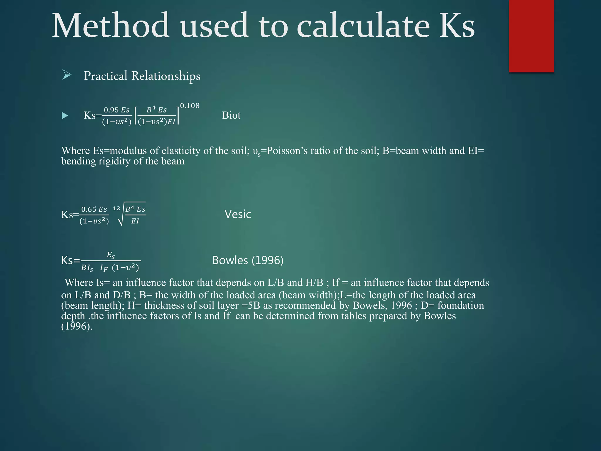 Method used to calculate Ks
 Practical Relationships
 Ks=
0.95 𝐸𝑠
(1−𝜐𝑠2)
𝐵4 𝐸𝑠
1−𝜐𝑠2 𝐸𝐼
0.108
Biot
Where Es=modulus of elasticity of the soil; υs=Poisson’s ratio of the soil; B=beam width and EI=
bending rigidity of the beam
Ks=
0.65 𝐸𝑠
(1−𝜐𝑠2)
12 𝐵4 𝐸𝑠
𝐸𝐼
Vesic
Ks=
𝐸𝑠
𝐵𝐼𝑠 𝐼𝐹 (1−𝜐2)
Bowles (1996)
Where Is= an influence factor that depends on L/B and H/B ; If = an influence factor that depends
on L/B and D/B ; B= the width of the loaded area (beam width);L=the length of the loaded area
(beam length); H= thickness of soil layer =5B as recommended by Bowels, 1996 ; D= foundation
depth .the influence factors of Is and If can be determined from tables prepared by Bowles
(1996).
 
