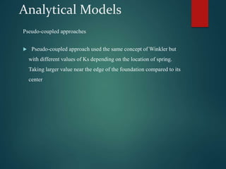 Analytical Models
Pseudo-coupled approaches
 Pseudo-coupled approach used the same concept of Winkler but
with different values of Ks depending on the location of spring.
Taking larger value near the edge of the foundation compared to its
center
 