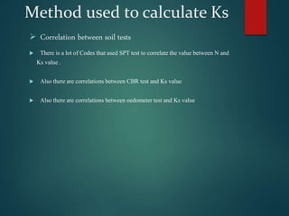 Method used to calculate Ks
 Correlation between soil tests
 There is a lot of Codes that used SPT test to correlate the value between N and
Ks value .
 Also there are correlations between CBR test and Ks value
 Also there are correlations between oedometer test and Ks value
 