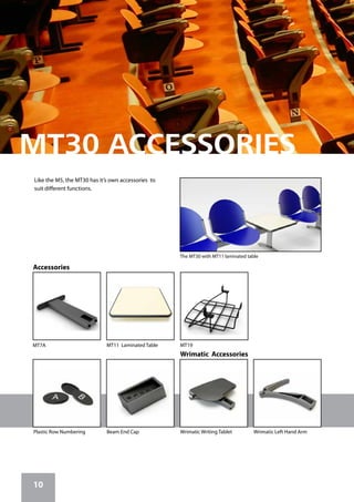 10
MT11 Laminated Table MT19
Plastic Row Numbering Beam End Cap
MT7A
Accessories
Wrimatic Accessories
Wrimatic Left Hand ArmWrimatic Writing Tablet
The MT30 with MT11 laminated table
Like the M5, the MT30 has it’s own accessories to
suit different functions.
 