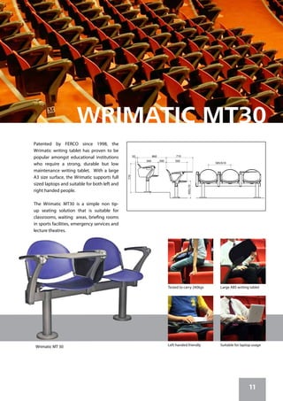 11
585/610
450±10
300560
860
560
50
770
710
Patented by FERCO since 1998, the
Wrimatic writing tablet has proven to be
popular amongst educational institutions
who require a strong, durable but low
maintenance writing tablet. With a large
A3 size surface, the Wrimatic supports full
sized laptops and suitable for both left and
right handed people.
The Wrimatic MT30 is a simple non tip-
up seating solution that is suitable for
classrooms, waiting areas, briefing rooms
in sports facilities, emergency services and
lecture theatres.
Left handed friendly Suitable for laptop usage
Tested to carry 240kgs Large ABS writing tablet
Wrimatic MT 30
 