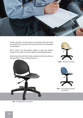 12
MG - with polyproylene seat and back
The MG is the office / task chair system for the Modulus range. Like the M5
and the MT30 it has the option of having wood veneers or being padded
and upholstered.
With a central 5 star thermoplastic support on castors the Modulus
transforms into a classic task chair complete with gas lift height adjustor.
Idealinareaswhererobustfunctionalityisrequired,suchaslabs,workshops,
drawings offices, IT rooms and teaching spaces.
MG W - Wooden seat and back
MG F - Foam padded upholstered
	 seat and back
 