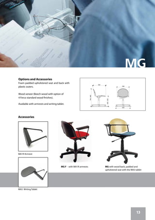 13
MA1R Armrest
MA5 Writing Tablet
620
560
740-840
560
420-520
Options and Accessories
Foam padded upholstered seat and back with
plastic outers.
Wood veneer (Beech wood with option of
4 Ferco standard wood finishes).
Available with armrests and writing tablet.
Accessories
MG F - with MA1R armrests MG with wood back, padded and
upholstered seat with the MA5 tablet
 