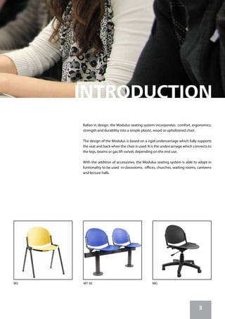 MT 30M5 MG
Italian in design, the Modulus seating system incorporates comfort, ergonomics,
strength and durability into a simple plastic, wood or upholstered chair.
The design of the Modulus is based on a rigid undercarriage which fully supports
the seat and back when the chair is used. It is the undercarriage which connects to
the legs, beams or gas lift swivel, depending on the end use.
With the addition of accessories, the Modulus seating system is able to adapt in
funtionality to be used in classrooms, offices, churches, waiting rooms, canteens
and lecture halls.
3
 