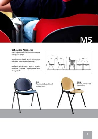 5
M5F
Foam padded upholstered
seat and back
M5W
Pressed, curved wood
veneer finish
560
90770
560
450±10
560300
770
600
860
Options and Accessories
Foam padded upholstered seat and back
with plastic outers.
Wood veneer (Beech wood with option
of 4 Ferco standard wood finishes).
Available with armrests, writing tablets,
underseat bookrack, coupling hooks and
storage dolly.
 