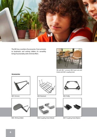 6
The M5 has a number of accessories. From armrests
to bookracks and writing tablets it’s versatility
brings functionality with minimal effort .
MA5 Writing Tablet MA7 Coupling Hook (Nylon)MA6 Coupling Hook (Metal)
MA3 Bookrack MA 4 DollyMA1 Armrest
Accessories
M5 with MA 1 armrests MA3 book rack and
linked with MA7 coupling hook
 