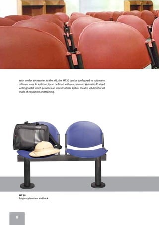 8
MT 30
Polypropylene seat and back
With similar accessories to the M5, the MT30 can be configured to suit many
different uses. In addition, it can be fitted with our patented Wrimatic A3 sized
writing tablet which provides an indestructible lecture theatre solution for all
levels of education and training.
 