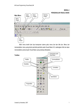 ## Visual Programming (Visual Basic) ##


                                                                                    MODUL I
                                                                PENGENALAN VISUAL BASIC
Main Menu                Open          Save       Running
                         Project       Project    Project
  Nama
  Project




            Tipe
            Project


            Main menu terdiri dari dua komponen utama yaitu menu bar dan title bar. Menu bar
menampilkan menu yang berisi perintah-perintah pada Visual Basic 6.0, sedangkan title bar akan
menampilkan judul proyek Visual Basic yang sedang dikerjakan.

                                                            Components pada
Toolbax                                                     Visual Basic


                       TextBox                                  CommandButton


                      CheckBox

                                                                  ComboBox




                                                              OptionButton




                         ProgressBar




Created by Aristoteles, 2007                                                                1
 