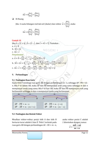 Matematika Peminatan SMA : Vektor Page 11
𝑘𝑎 = 𝑘(𝑎1
𝑎2)= (𝑘𝑎1
𝑘𝑎2)
 Di Ruang
Jika 𝑘 suatu bilangan real tak nol (skalar) dan vektor , maka𝑎 =
(
𝑎1
𝑎2
𝑎3
)
𝑘𝑎 = 𝑘
(
𝑎1
𝑎2
𝑎3
)=
(
𝑘𝑎1
𝑘𝑎2
𝑘𝑎3
)
Contoh 10
Jika , , dan . Tentukan :𝑎 = 5𝑖 + 4𝑗 𝑏 = 2𝑖 ‒ 𝑗 𝑐 = 4𝑖 + 7𝑗
a. 𝑎 + 𝑏
b. 3𝑏 + 2𝑐
c. 2𝑎 ‒ 𝑐
Penyelesaian
a. 𝑎 + 𝑏 = (5
4)+ ( 2
‒ 1)= (7
3)= 7𝑖 + 3𝑗
b. 3𝑏 + 2𝑐 = 3( 2
‒ 1)+ 2(4
7)= ( 6
‒ 3)+ (8
14)= (14
11)= 14𝑖 + 11𝑗
c. 2𝑎 ‒ 𝑐 = 2(5
4)‒ (4
7)= (10
8 )‒ (4
7)= (6
1)= 6𝑖 + 1𝑗
9. Perbandingan
9.1 Pembagian Ruas Garis
Suatu titik P membagi ruas garis AB dengan perbandingan 𝑚 : 𝑛, sehingga AP : PB = 𝑚 :
𝑛. Bila P di dalam AB, maka dan mempunyai arah yang sama sehingga 𝑚 dan 𝑛AP PB
mempunyai tanda yang sama. Bila P di luar AB, maka dan mempunyai arah yangAP PB
berlawanan sehingga 𝑚 dan 𝑛 mempunyai tanda yang berlawanan.
9.2 Pembagian dan Bentuk Vektor
Misalkan vektor-vektor posisi titik A dan titik B
berturut-turut adalah dan . Titik C terletak pada𝑎 𝑏
ruas garis AB dengan perbandingan AC : CB = 𝑚 : 𝑛,
maka vektor posisi C adalah
ditentukan dengan rumus:𝑐
𝒄 =
𝒎𝒃 + 𝒏𝒂
𝒎 + 𝒏
 