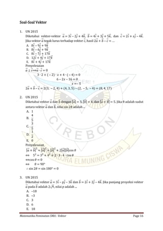 Matematika Peminatan SMA : Vektor Page 16
Soal-Soal Vektor
1. UN 2015
Diketahui vektor-vektor , , dan .𝑎 = 3𝑖 ‒ 2𝑗 + 4𝑘 𝑏 = 4𝑖 + 3𝑗 + 5𝑘 𝑐 = 2𝑖 + 𝑥𝑗 ‒ 4𝑘
Jika vektor tegak lurus terhadap vektor , hasil𝑎 𝑐 2𝑎 + 𝑏 ‒ 𝑐 = …
A. 8𝑖 ‒ 9𝑗 + 9𝑘
B. 8𝑖 ‒ 6𝑗 + 9𝑘
C. 8𝑖 ‒ 7𝑗 + 17𝑘
D. 12𝑖 + 4𝑗 + 17𝑘
E. 8𝑖 + 4𝑗 + 17𝑘
Penyelesaian
𝑎 ⊥ 𝑐⟹𝑎 ∙ 𝑐 = 0
3 ∙ 2 + ( ‒ 2) ∙ 𝑥 + 4 ∙ ( ‒ 4) = 0
6 ‒ 2𝑥 ‒ 16 = 0
𝑥 =‒ 5
2𝑎 + 𝑏 ‒ 𝑐 = 2(3, ‒ 2, 4) + (4, 3, 5) ‒ (2, ‒ 5, ‒ 4) = (8, 4, 17)
2. UN 2015
Diketahui vektor dan dengan , , dan . Jika θ adalah sudut𝑎 𝑏 | 𝑎| = 3 | 𝑏| = 4 | 𝑎 + 𝑏| = 5
antara vektor dan , nilai adalah ...𝑎 𝑏 sin 2𝜃
A. 1
B.
4
5
C.
3
5
D.
1
2
E. 0
Penyelesaian
| 𝑎 + 𝑏|2
= | 𝑎|2
+ | 𝑏|2
+ 2| 𝑎|| 𝑏|cos 𝜃
⟺ 52
= 32
+ 42
+ 2 ∙ 3 ∙ 4 ∙ cos 𝜃
⟺cos 𝜃 = 0
⟺ 𝜃 = 90°
∴ sin 2𝜃 = sin 180° = 0
3. UN 2015
Diketahui vektor dan . Jika panjang proyeksi vektor𝑎 = 3𝑖 ‒ 𝑝𝑗 ‒ 3𝑘 𝑏 = 2𝑖 + 2𝑗 ‒ 4𝑘
pada adalah , nilai 𝑝 adalah ...𝑎 𝑏 2 6
A. –18
B. –3
C. 3
D. 6
E. 18
 