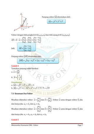 Matematika Peminatan SMA : Vektor Page 7
Panjang vektor ditentukan oleh :| 𝑎|
| 𝑎| = 𝑥2
+ 𝑦2
+ 𝑧2
Vektor dengan titik pangkal di A dan titik ujung di B .( 𝑥 𝐴,𝑦 𝐴,𝑧 𝐴) ( 𝑥 𝐵,𝑦 𝐵,𝑧 𝐵)
𝐴𝐵 = 𝑏 ‒ 𝑎 =
(
𝑥 𝐵
𝑦 𝐵
𝑧 𝐵
)‒
(
𝑥 𝐵
𝑦 𝐵
𝑧 𝐵
)=
(
𝑥 𝐵 ‒ 𝑥 𝐴
𝑦 𝐵 ‒ 𝑦 𝐴
𝑧 𝐵 ‒ 𝑧 𝐴
)
Jadi, 𝐴𝐵 =
(
𝑥 𝐵 ‒ 𝑥 𝐴
𝑦 𝐵 ‒ 𝑦 𝐴
𝑧 𝐵 ‒ 𝑧 𝐴
)
Panjang vektor ditentukan oleh :| 𝐴𝐵|
| 𝐴𝐵| = ( 𝑥 𝐵 ‒ 𝑥 𝐴)2
+ ( 𝑦 𝐵 ‒ 𝑦 𝐴)2
+ ( 𝑧 𝐵 ‒ 𝑧 𝐴)2
Contoh 4
Tentukan panjang vektor berikut :
a. 𝑎 = (3
4)
b. 𝑏 = (
1
‒ 2
3 )
Penyelesaian
a. | 𝑎| = 32
+ 42
= 25 = 5
b. | 𝑏| = 12
+ ( ‒ 2)2
+ 32
= 1 + 4 + 9 = 14
7.3 Kesamaan Dua Vektor
Misalkan diketahui vektor dan . Vektor sama dengan vektor , jika𝑎 = (𝑎1
𝑎2) 𝑏 = (𝑏1
𝑏2) 𝑎 𝑏
dan hanya jika dan .𝑎1 = 𝑏1 𝑎2 = 𝑏2
Misalkan diketahui vektor dan . Vektor sama dengan vektor , jika𝑎 =
(
𝑎1
𝑎2
𝑎3
) 𝑏 =
(
𝑏1
𝑏2
𝑏3
) 𝑎 𝑏
dan hanya jika , dan .𝑎1 = 𝑏1 𝑎2 = 𝑏2 𝑎3 = 𝑏3
Contoh 5
 