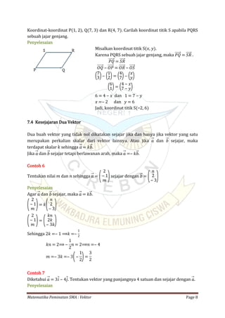 Matematika Peminatan SMA : Vektor Page 8
Koordinat-koordinat P(1, 2), Q(7, 3) dan R(4, 7). Carilah koordinat titik S apabila PQRS
sebuah jajar genjang.
Penyelesaian
Misalkan koordinat titik S(𝑥, 𝑦).
Karena PQRS sebuah jajar genjang, maka .𝑃𝑄 = 𝑆𝑅
𝑃𝑄 = 𝑆𝑅
𝑂𝑄 ‒ 𝑂𝑃 = 𝑂𝑅 ‒ 𝑂𝑆
(7
3)‒ (1
2)= (4
7)‒ (𝑥
𝑦)
(6
1)= (4 ‒ 𝑥
7 ‒ 𝑦)
dan6 = 4 ‒ 𝑥 1 = 7 ‒ 𝑦
dan𝑥 =‒ 2 𝑦 = 6
Jadi, koordinat titik S(⎯2, 6)
7.4 Kesejajaran Dua Vektor
Dua buah vektor yang tidak nol dikatakan sejajar jika dan hanya jika vektor yang satu
merupakan perkalian skalar dari vektor lainnya. Atau jika dan sejajar, maka𝑎 𝑏
terdapat skalar 𝑘 sehingga .𝑎 = 𝑘𝑏
Jika dan sejajar tetapi berlawanan arah, maka .𝑎 𝑏 𝑎 =‒ 𝑘𝑏
Contoh 6
Tentukan nilai 𝑚 dan 𝑛 sehingga sejajar dengan𝑎 = (
2
‒ 1
𝑚 ) 𝑏 = (
𝑛
2
‒ 3)
Penyelesaian
Agar dan sejajar, maka .𝑎 𝑏 𝑎 = 𝑘𝑏
(
2
‒ 1
𝑚 )= 𝑘(
𝑛
2
‒ 3)
(
2
‒ 1
𝑚 )= (
𝑘𝑛
2𝑘
‒ 3𝑘)
Sehingga 2𝑘 =‒ 1 ⟹𝑘 =‒
1
2
𝑘𝑛 = 2⟹ ‒
1
2
𝑛 = 2⟹𝑛 =‒ 4
𝑚 =‒ 3𝑘 =‒ 3(‒
1
2)=
3
2
Contoh 7
Diketahui . Tentukan vektor yang panjangnya 4 satuan dan sejajar dengan .𝑎 = 3𝑖 ‒ 4𝑗 𝑎
Penyelesaian
 
