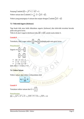 Matematika Peminatan SMA : Vektor Page 9
Panjang adalah𝑎 | 𝑎| = 32
+ ( ‒ 4)2
= 5
Vektor satuan dari adalah .𝑎 𝑎 =
1
| 𝑎|
∙ 𝑎 =
1
5
(3𝑖 ‒ 4𝑗)
Vektor yang panjangnya 4 satuan dan sejajar dengan adalah𝑎
4
5
(3𝑖 ‒ 4𝑗)
7.5 Titik-titik Segaris (Kolinear)
Tiga buah titik atau lebih dikatakan segaris (kolinear) jika titik-titik tersebut berada
pada satu garis lurus.
Titik A, B, dan C segaris (kolinear) jika , untuk suatu skalar 𝑘.𝐴𝐵 = 𝑘𝐵𝐶
Contoh 8
Tentukan 𝑥 dan 𝑦 agar vektor dan terletak pada satu garis lurus.(
2
1
4) (
4
𝑥
𝑦)
Penyelesaian
Segaris ⟺ (
4
𝑥
𝑦)= 𝑘(
2
1
4)
(
4
𝑥
𝑦)= (
2𝑘
𝑘
4𝑘)
 2𝑘 = 4 →𝑘 = 2
 𝑥 = 𝑘 →𝑥 = 2
 𝑦 = 4𝑘 →𝑦 = 8
Jadi, nilai 𝑥 = 2 dan 𝑦 = 8.
7.6 Vektor Satuan
Vektor satuan dari vektor dinyatakan oleha
𝒆 𝒂 =
𝟏
| 𝒂|
∙ 𝒂
Contoh 9
Tentukan vektor satuan dari .𝑢 = (
12
3
4 )
Penyelesaian
| 𝑢| = 122
+ 32
+ 42
= 144 + 9 + 16 = 169 = 13
 