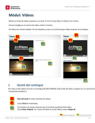 Gestor de Continguts Vignette 7



     Mòdul: Vídeos
     Mostra un llistat de vídeos associats a un canal. Si no hi ha cap vídeo, el mòdul no es mostra.

     Permet congfigurar el número de vídeos màxim a mostrar

     Els vídeos han d’estar allotjats fora de Vignette, ja que no es permet pujar vídeos al gestor de continguts.


                                                                                                  1
                   1
               2                                                                        2
                                                   4

                                                                                                          3
                                       3



                       2                                                                     4

                                                             4
                           3
                                                                                                      3




                                                                                                                   4

    1              Gestió del contingut
    Per cada un dels vídeos cal crear un contingut AB_MULTIMEDIA amb la URL del vídeo i assignar-lo a un canal (norm
    “Home/Interns/Videos”)



         1         Nom del canal on estan associats els vídeos.

         2         Camp Títol del multimèdia.
                   Cal introduir els camps necessaris per la correcte visualització del vídeo:
         3
                   Camp Fitxer Original (on s’haurà d’indicar la url del vídeo), camp Imatge de


                                                                              Camp obligatori                 Camp opcional
Mòdul: Vídeos (18/05/201218/05/2012)                                                                                   1/2
 
