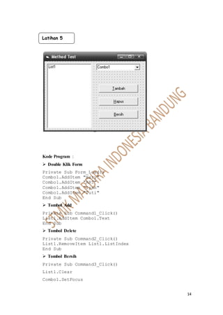 14
Kode Program :
 Double Klik Form
Private Sub Form_Load()
Combo1.AddItem "Hery"
Combo1.AddItem "ART"
Combo1.AddItem "Iyan"
Combo1.AddItem "Tuti"
End Sub
 Tombol Add
Private Sub Command1_Click()
List1.AddItem Combo1.Text
End Sub
 Tombol Delete
Private Sub Command2_Click()
List1.RemoveItem List1.ListIndex
End Sub
 Tombol Bersih
Private Sub Command3_Click()
List1.Clear
Combo1.SetFocus
Latihan 5
 
