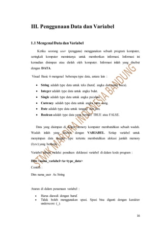 16
III. Penggunaan Data dan Variabel
1.1 MengenalData dan Variabel
Ketika seorang user (pengguna) menggunakan sebuah program komputer,
seringkali komputer memintanya untuk memberikan informasi. Informasi ini
kemudian disimpan atau diolah oleh komputer. Informasi inilah yang disebut
dengan DATA.
Visual Basic 6 mengenal beberapa type data, antara lain :
 String adalah type data untuk teks (huruf, angka dan tanda baca).
 Integer adalah type data untuk angka bulat.
 Single adalah type data untuk angka pecahan.
 Currency adalah type data untuk angka mata uang.
 Date adalah type data untuk tanggal dan jam.
 Boolean adalah type data yang bernilai TRUE atau FALSE.
Data yang disimpan di dalam memory komputer membutuhkan sebuah wadah.
Wadah inilah yang disebut dengan VARIABEL. Setiap variabel untuk
menyimpan data dengan type tertentu membutuhkan alokasi jumlah memory
(byte) yang berbeda.
Variabel dibuat melalui penulisan deklarasi variabel di dalam kode program :
Dim <nama_variabel>As<type_data>
Contoh :
Dim nama_user As String
Aturan di dalam penamaan variabel :
 Harus diawali dengan huruf.
 Tidak boleh menggunakan spasi. Spasi bisa diganti dengan karakter
underscore (_).
 