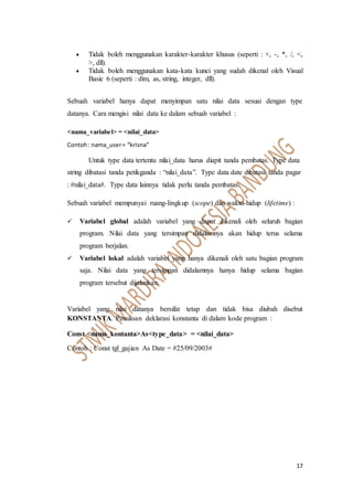 17
 Tidak boleh menggunakan karakter-karakter khusus (seperti : +, -, *, /, <,
>, dll).
 Tidak boleh menggunakan kata-kata kunci yang sudah dikenal oleh Visual
Basic 6 (seperti : dim, as, string, integer, dll).
Sebuah variabel hanya dapat menyimpan satu nilai data sesuai dengan type
datanya. Cara mengisi nilai data ke dalam sebuah variabel :
<nama_variabel> = <nilai_data>
Contoh: nama_user= “krisna”
Untuk type data tertentu nilai_data harus diapit tanda pembatas. Type data
string dibatasi tanda petikganda : “nilai_data”. Type data date dibatasi tanda pagar
: #nilai_data#. Type data lainnya tidak perlu tanda pembatas.
Sebuah variabel mempunyai ruang-lingkup (scope) dan waktu-hidup (lifetime) :
 Variabel global adalah variabel yang dapat dikenali oleh seluruh bagian
program. Nilai data yang tersimpan didalamnya akan hidup terus selama
program berjalan.
 Variabel lokal adalah variabel yang hanya dikenali oleh satu bagian program
saja. Nilai data yang tersimpan didalamnya hanya hidup selama bagian
program tersebut dijalankan.
Variabel yang nilai datanya bersifat tetap dan tidak bisa diubah disebut
KONSTANTA. Penulisan deklarasi konstanta di dalam kode program :
Const <nama_kontanta>As<type_data> = <nilai_data>
Contoh : Const tgl_gajian As Date = #25/09/2003#
 